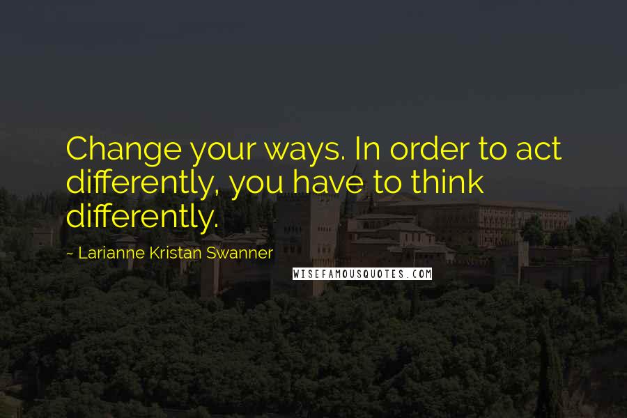 Larianne Kristan Swanner Quotes: Change your ways. In order to act differently, you have to think differently.