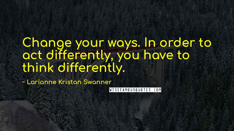 Larianne Kristan Swanner Quotes: Change your ways. In order to act differently, you have to think differently.