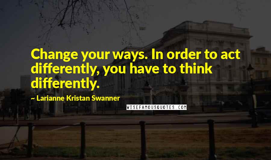 Larianne Kristan Swanner Quotes: Change your ways. In order to act differently, you have to think differently.