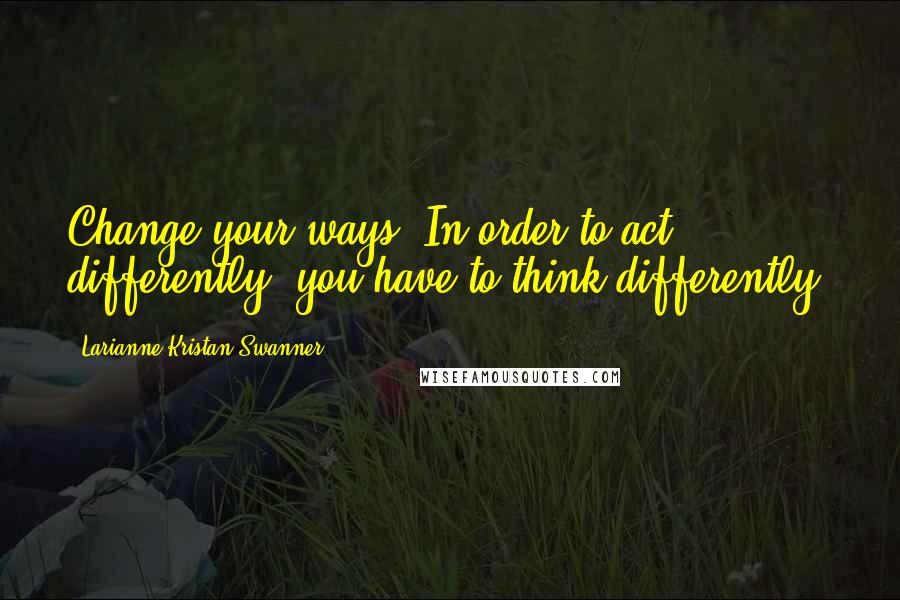 Larianne Kristan Swanner Quotes: Change your ways. In order to act differently, you have to think differently.