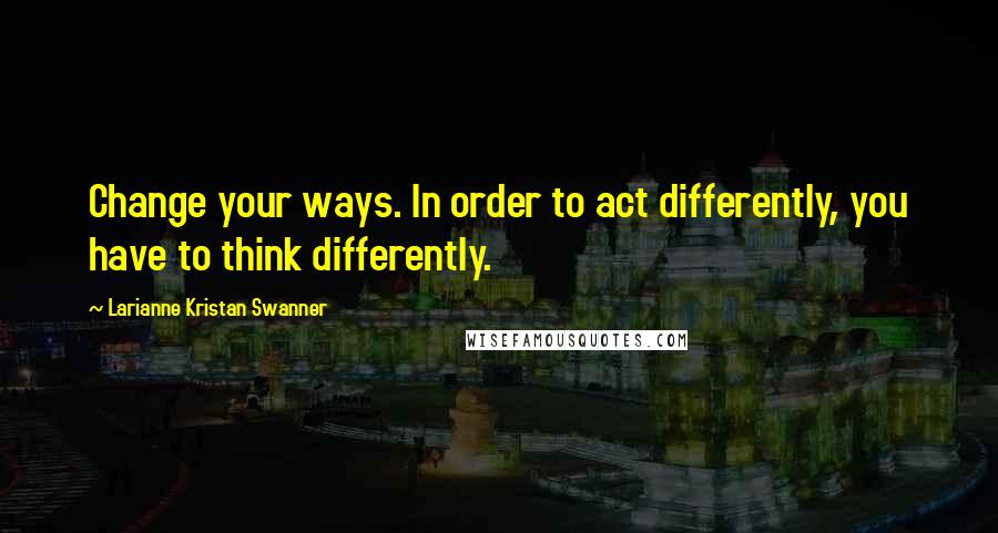 Larianne Kristan Swanner Quotes: Change your ways. In order to act differently, you have to think differently.