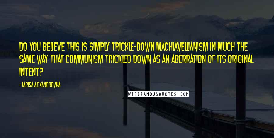 Larisa Alexandrovna Quotes: Do you believe this is simply trickle-down Machiavellianism in much the same way that Communism trickled down as an aberration of its original intent?