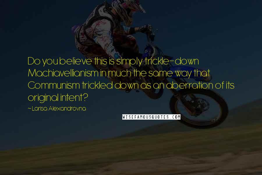 Larisa Alexandrovna Quotes: Do you believe this is simply trickle-down Machiavellianism in much the same way that Communism trickled down as an aberration of its original intent?