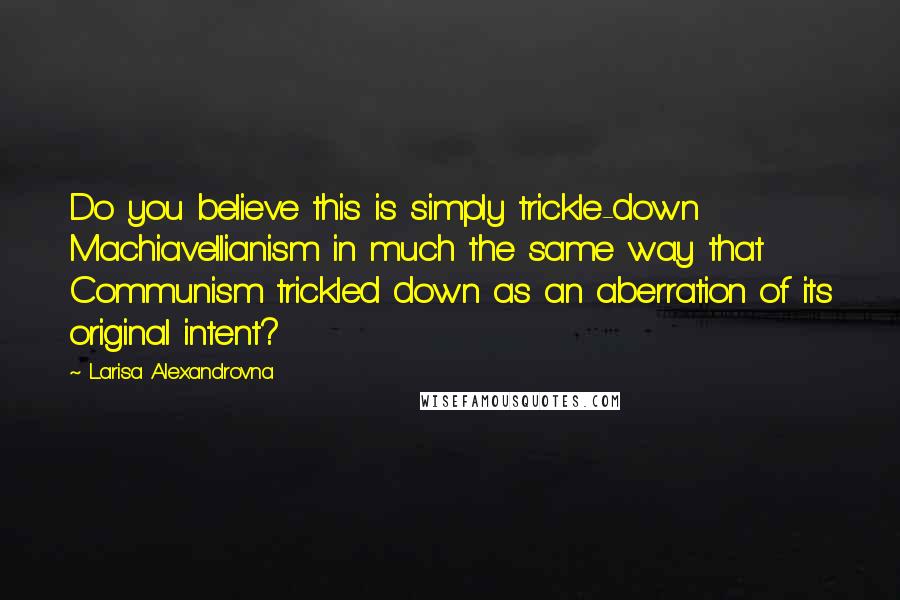 Larisa Alexandrovna Quotes: Do you believe this is simply trickle-down Machiavellianism in much the same way that Communism trickled down as an aberration of its original intent?