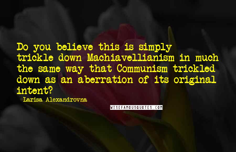 Larisa Alexandrovna Quotes: Do you believe this is simply trickle-down Machiavellianism in much the same way that Communism trickled down as an aberration of its original intent?