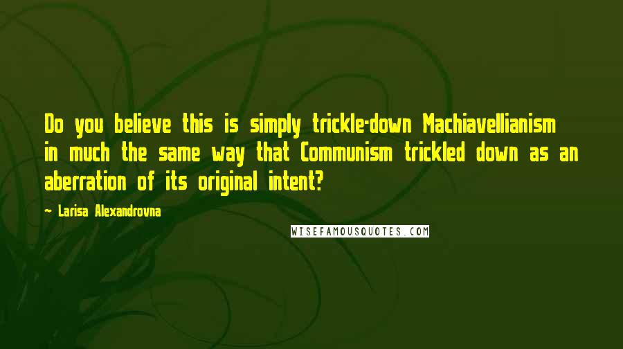 Larisa Alexandrovna Quotes: Do you believe this is simply trickle-down Machiavellianism in much the same way that Communism trickled down as an aberration of its original intent?