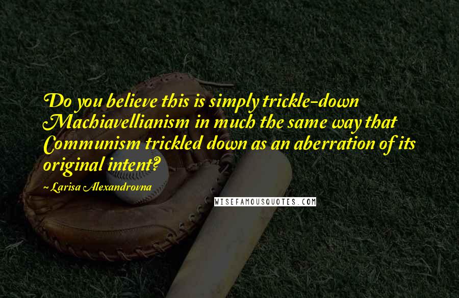 Larisa Alexandrovna Quotes: Do you believe this is simply trickle-down Machiavellianism in much the same way that Communism trickled down as an aberration of its original intent?