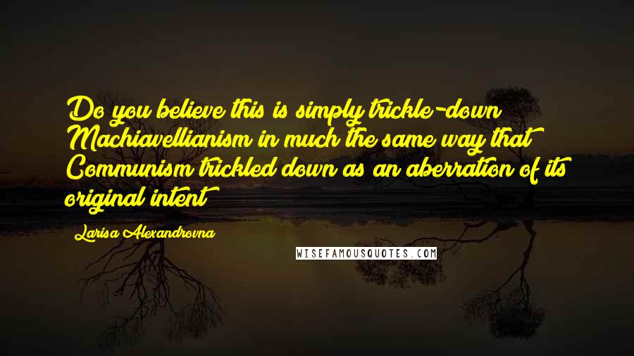 Larisa Alexandrovna Quotes: Do you believe this is simply trickle-down Machiavellianism in much the same way that Communism trickled down as an aberration of its original intent?