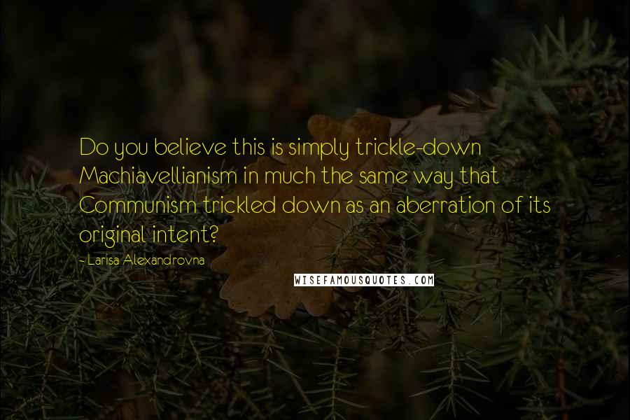 Larisa Alexandrovna Quotes: Do you believe this is simply trickle-down Machiavellianism in much the same way that Communism trickled down as an aberration of its original intent?