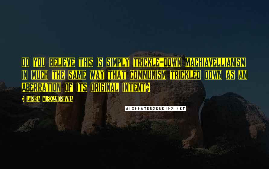 Larisa Alexandrovna Quotes: Do you believe this is simply trickle-down Machiavellianism in much the same way that Communism trickled down as an aberration of its original intent?