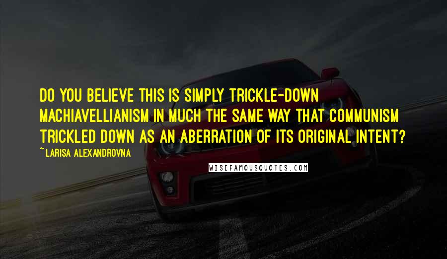 Larisa Alexandrovna Quotes: Do you believe this is simply trickle-down Machiavellianism in much the same way that Communism trickled down as an aberration of its original intent?