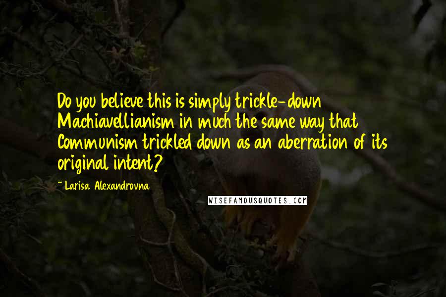 Larisa Alexandrovna Quotes: Do you believe this is simply trickle-down Machiavellianism in much the same way that Communism trickled down as an aberration of its original intent?