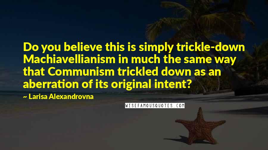 Larisa Alexandrovna Quotes: Do you believe this is simply trickle-down Machiavellianism in much the same way that Communism trickled down as an aberration of its original intent?
