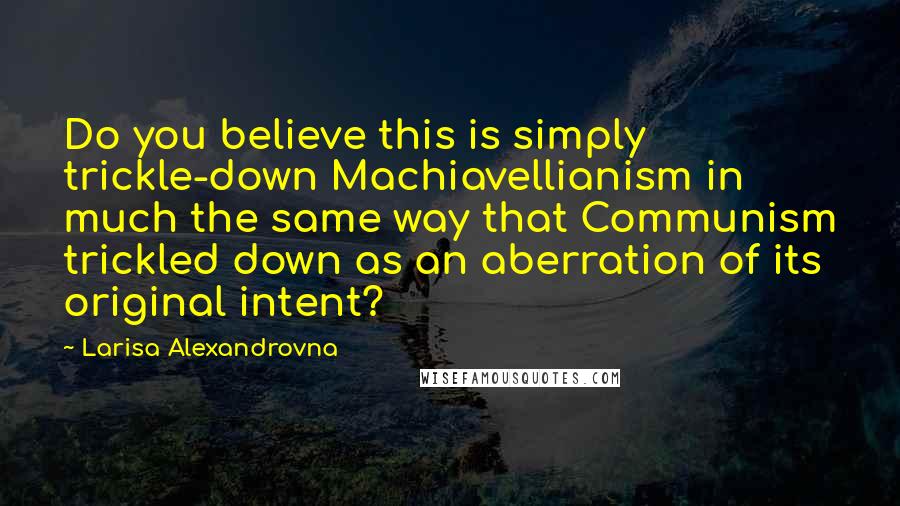 Larisa Alexandrovna Quotes: Do you believe this is simply trickle-down Machiavellianism in much the same way that Communism trickled down as an aberration of its original intent?