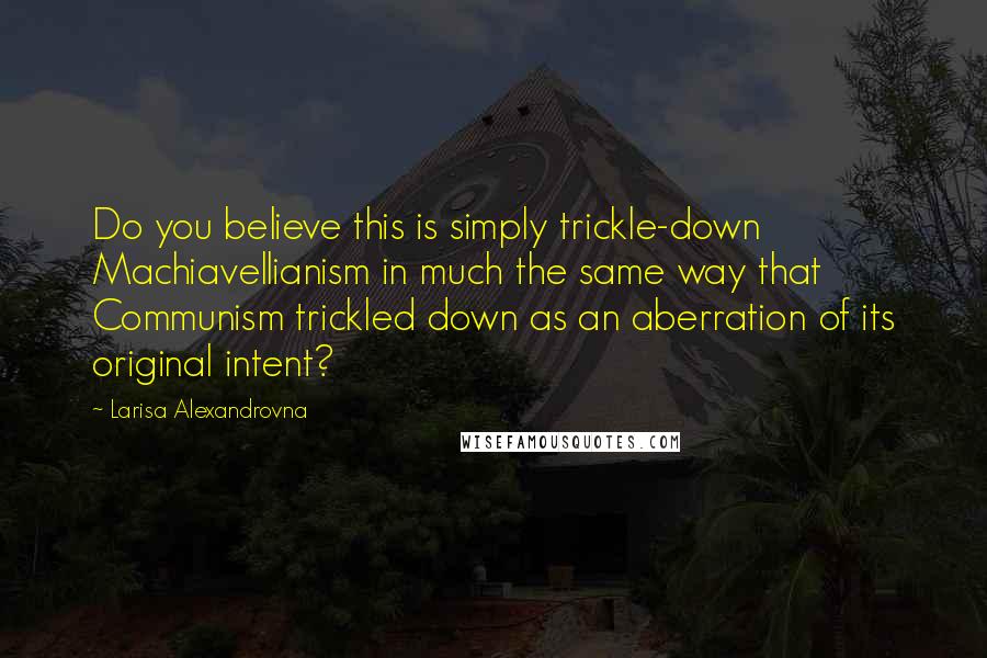 Larisa Alexandrovna Quotes: Do you believe this is simply trickle-down Machiavellianism in much the same way that Communism trickled down as an aberration of its original intent?