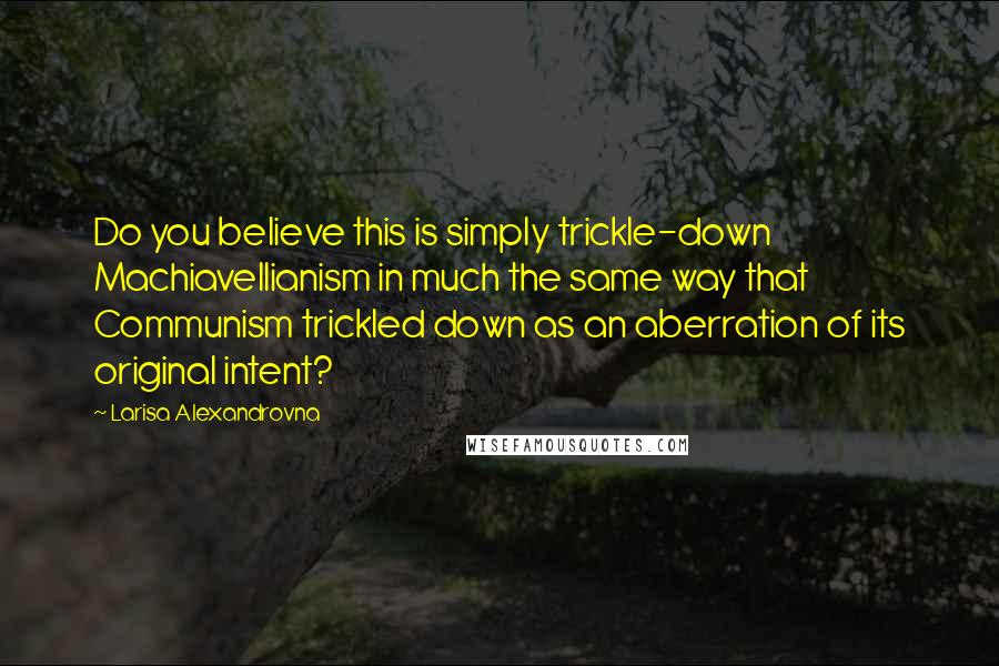 Larisa Alexandrovna Quotes: Do you believe this is simply trickle-down Machiavellianism in much the same way that Communism trickled down as an aberration of its original intent?