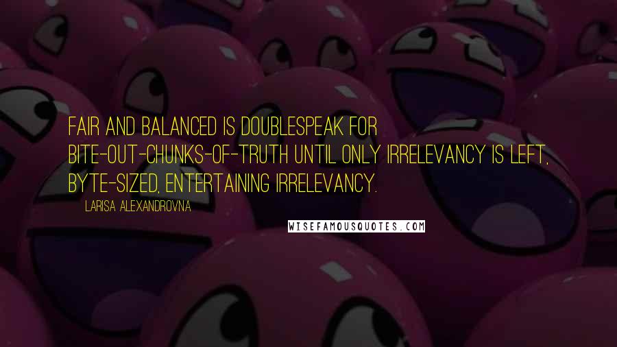 Larisa Alexandrovna Quotes: Fair and balanced is doublespeak for bite-out-chunks-of-truth until only irrelevancy is left, byte-sized, entertaining irrelevancy.