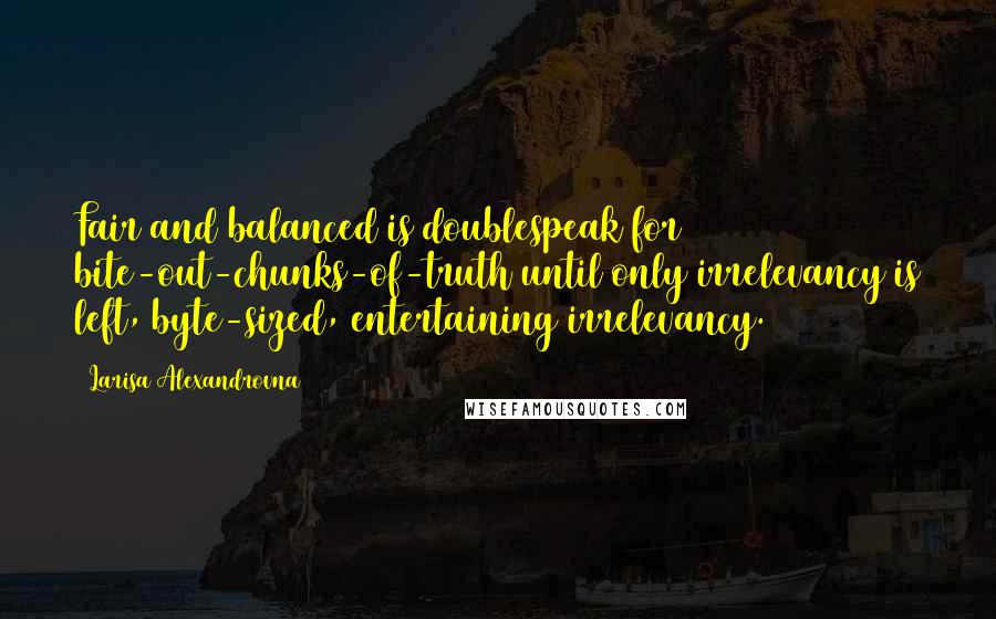 Larisa Alexandrovna Quotes: Fair and balanced is doublespeak for bite-out-chunks-of-truth until only irrelevancy is left, byte-sized, entertaining irrelevancy.