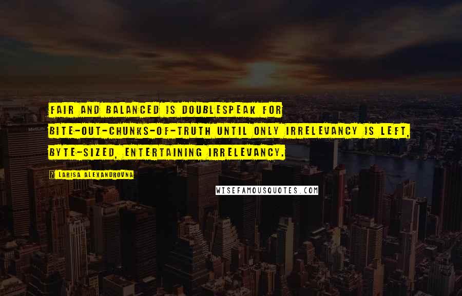 Larisa Alexandrovna Quotes: Fair and balanced is doublespeak for bite-out-chunks-of-truth until only irrelevancy is left, byte-sized, entertaining irrelevancy.