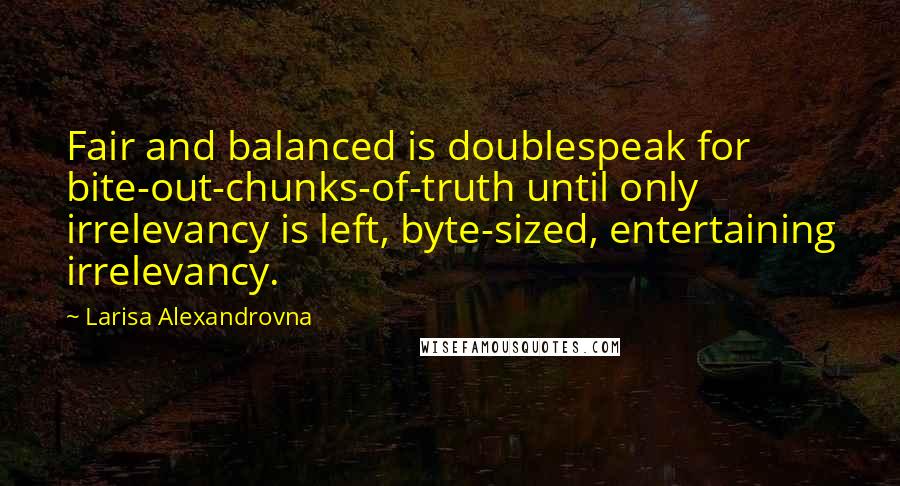 Larisa Alexandrovna Quotes: Fair and balanced is doublespeak for bite-out-chunks-of-truth until only irrelevancy is left, byte-sized, entertaining irrelevancy.
