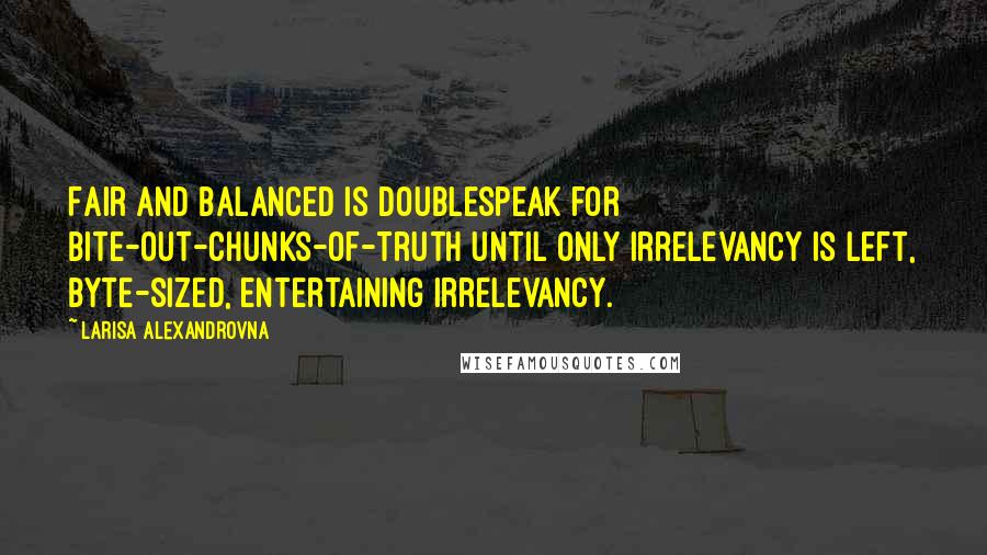 Larisa Alexandrovna Quotes: Fair and balanced is doublespeak for bite-out-chunks-of-truth until only irrelevancy is left, byte-sized, entertaining irrelevancy.