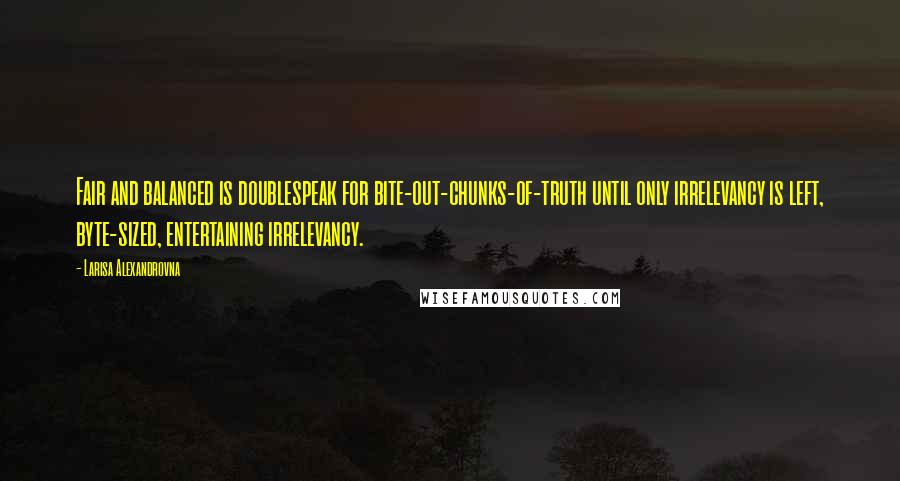 Larisa Alexandrovna Quotes: Fair and balanced is doublespeak for bite-out-chunks-of-truth until only irrelevancy is left, byte-sized, entertaining irrelevancy.