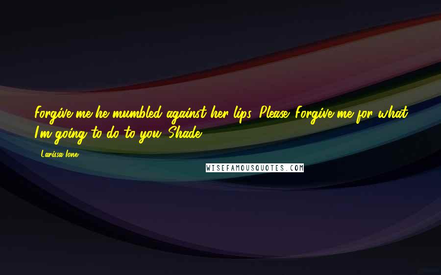 Larissa Ione Quotes: Forgive me-he mumbled against her lips. Please. Forgive me for what I'm going to do to you.~Shade