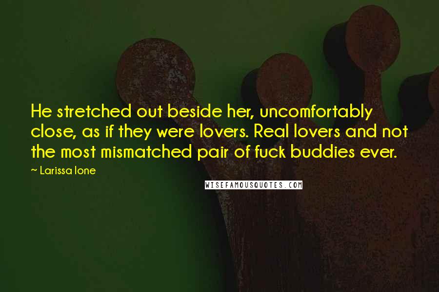 Larissa Ione Quotes: He stretched out beside her, uncomfortably close, as if they were lovers. Real lovers and not the most mismatched pair of fuck buddies ever.