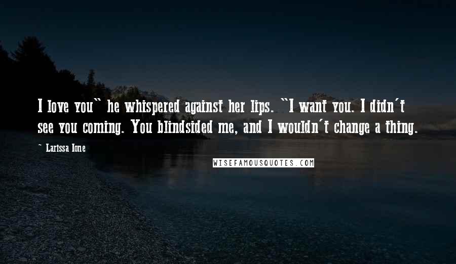 Larissa Ione Quotes: I love you" he whispered against her lips. "I want you. I didn't see you coming. You blindsided me, and I wouldn't change a thing.