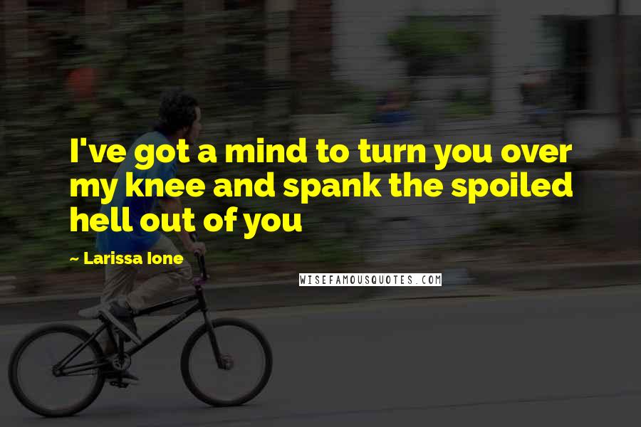 Larissa Ione Quotes: I've got a mind to turn you over my knee and spank the spoiled hell out of you
