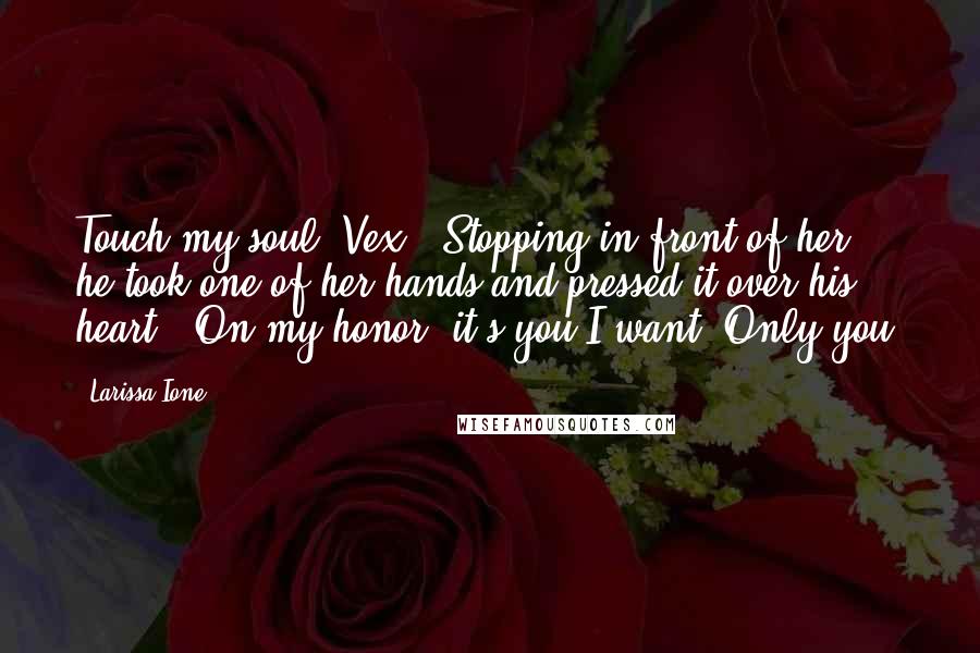 Larissa Ione Quotes: Touch my soul, Vex." Stopping in front of her, he took one of her hands and pressed it over his heart. "On my honor, it's you I want. Only you.