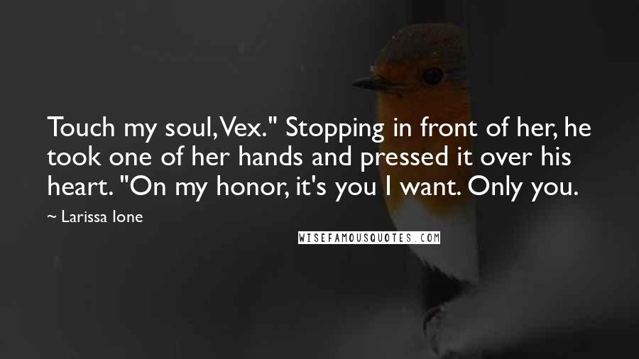 Larissa Ione Quotes: Touch my soul, Vex." Stopping in front of her, he took one of her hands and pressed it over his heart. "On my honor, it's you I want. Only you.