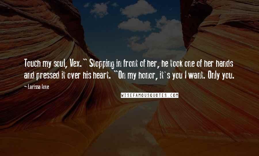Larissa Ione Quotes: Touch my soul, Vex." Stopping in front of her, he took one of her hands and pressed it over his heart. "On my honor, it's you I want. Only you.