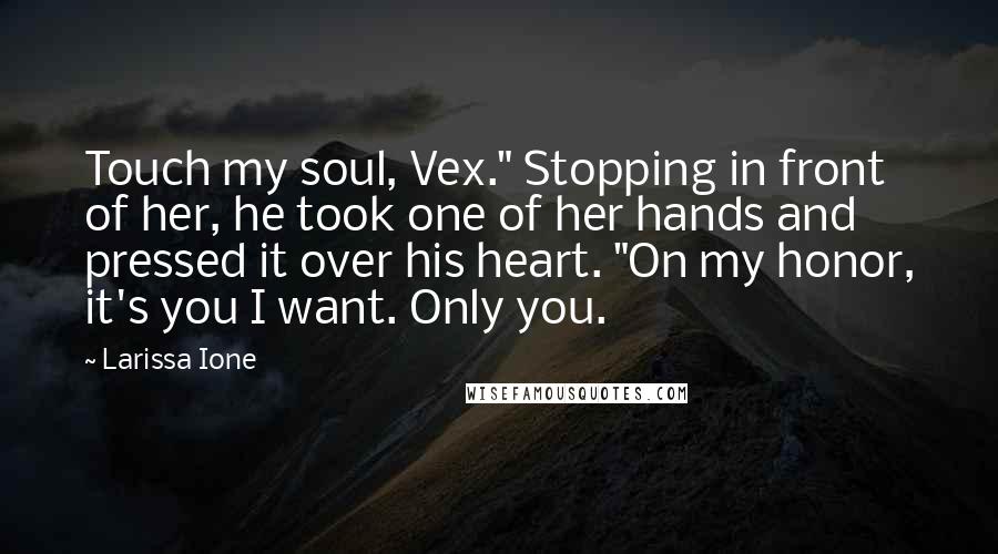 Larissa Ione Quotes: Touch my soul, Vex." Stopping in front of her, he took one of her hands and pressed it over his heart. "On my honor, it's you I want. Only you.