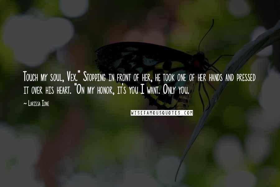 Larissa Ione Quotes: Touch my soul, Vex." Stopping in front of her, he took one of her hands and pressed it over his heart. "On my honor, it's you I want. Only you.