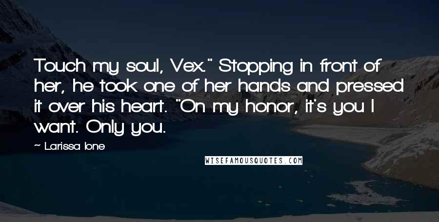 Larissa Ione Quotes: Touch my soul, Vex." Stopping in front of her, he took one of her hands and pressed it over his heart. "On my honor, it's you I want. Only you.