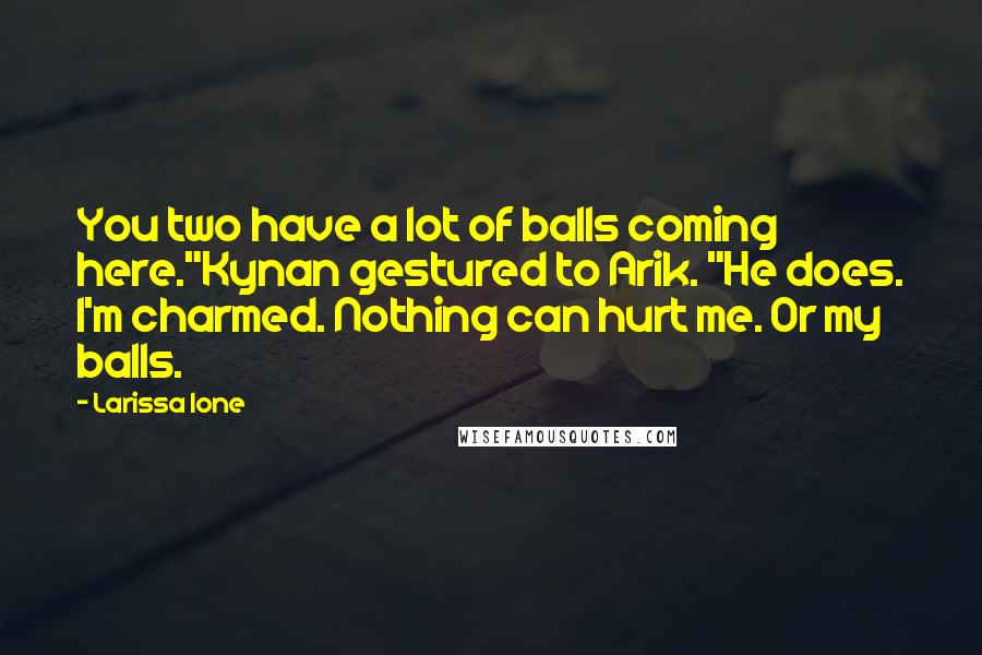 Larissa Ione Quotes: You two have a lot of balls coming here."Kynan gestured to Arik. "He does. I'm charmed. Nothing can hurt me. Or my balls.