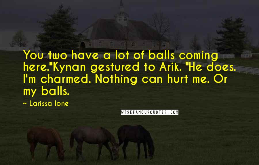 Larissa Ione Quotes: You two have a lot of balls coming here."Kynan gestured to Arik. "He does. I'm charmed. Nothing can hurt me. Or my balls.