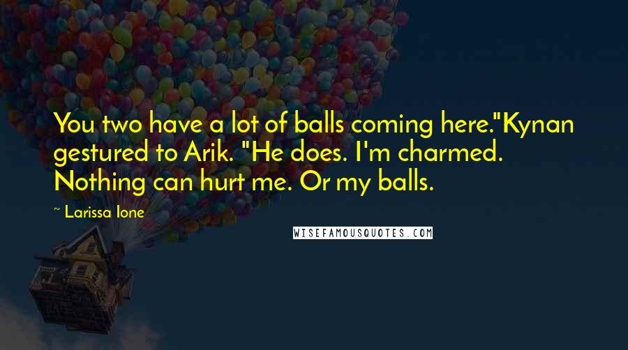 Larissa Ione Quotes: You two have a lot of balls coming here."Kynan gestured to Arik. "He does. I'm charmed. Nothing can hurt me. Or my balls.