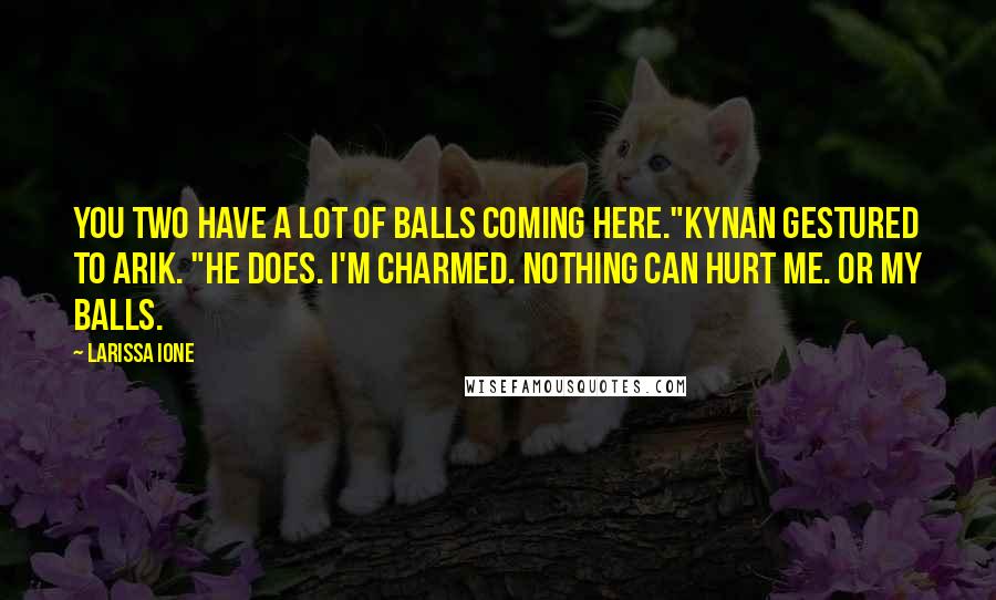 Larissa Ione Quotes: You two have a lot of balls coming here."Kynan gestured to Arik. "He does. I'm charmed. Nothing can hurt me. Or my balls.