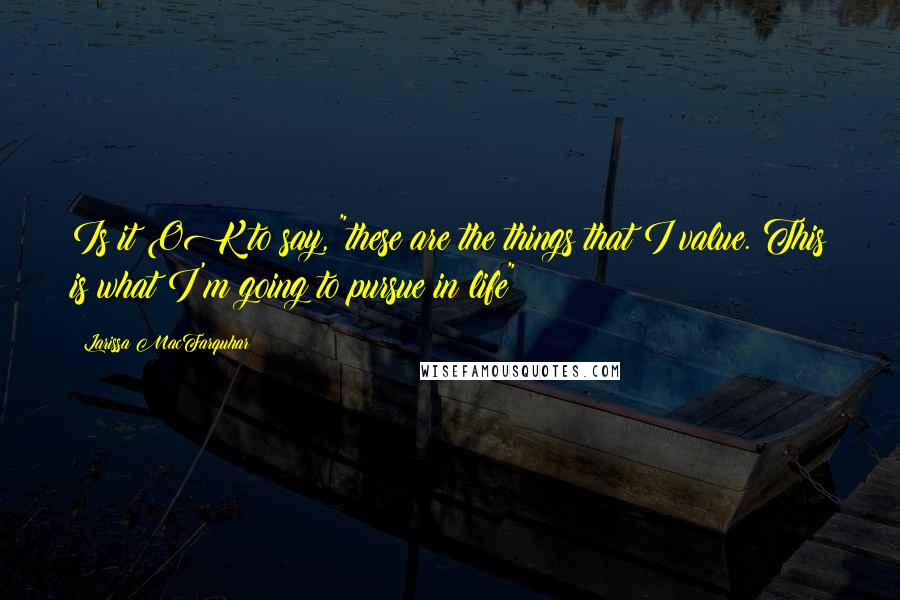 Larissa MacFarquhar Quotes: Is it OK to say, "these are the things that I value. This is what I'm going to pursue in life"?