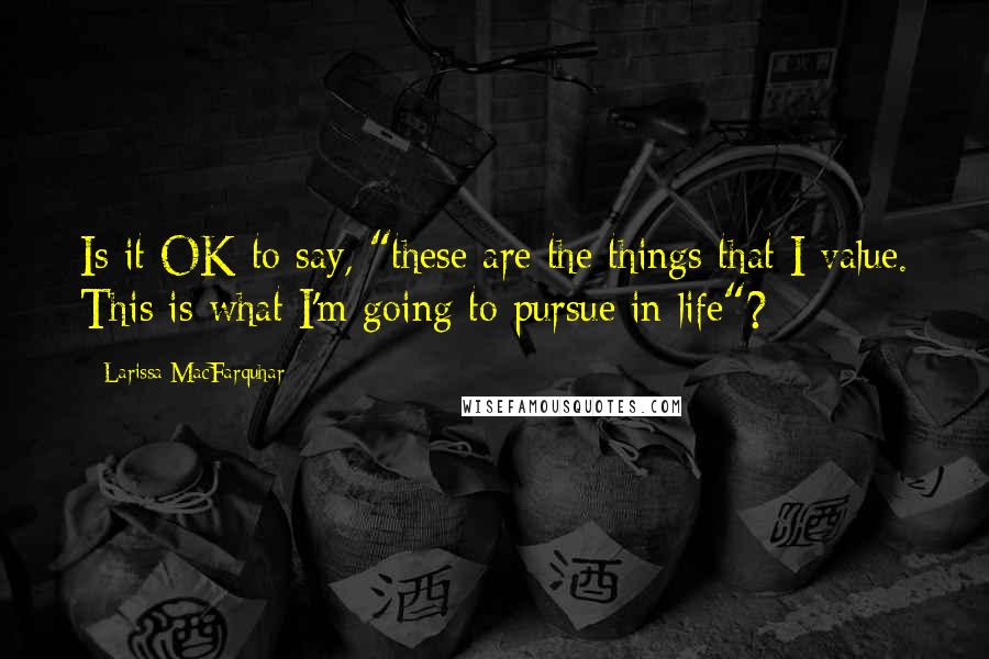 Larissa MacFarquhar Quotes: Is it OK to say, "these are the things that I value. This is what I'm going to pursue in life"?