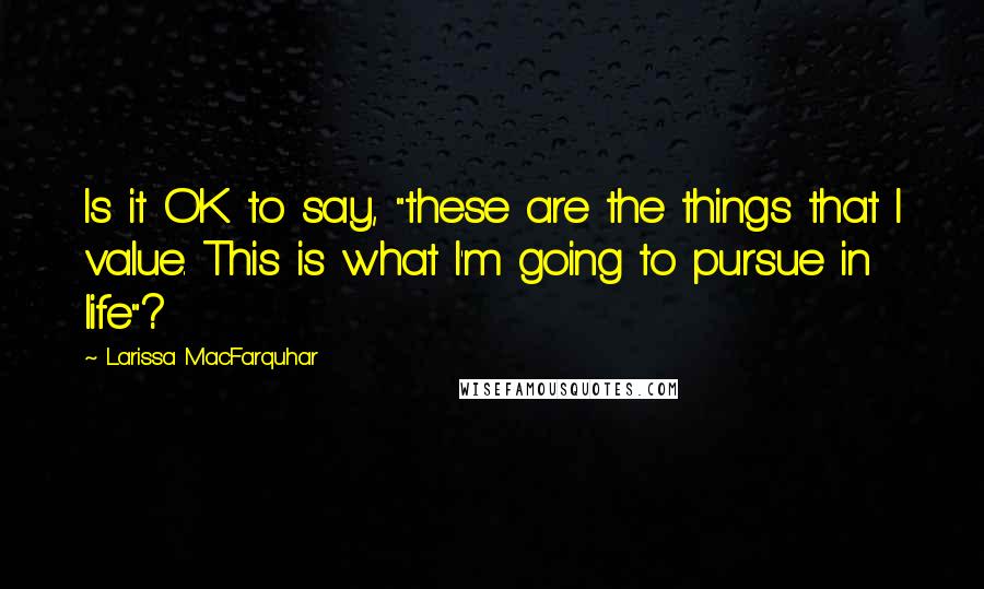 Larissa MacFarquhar Quotes: Is it OK to say, "these are the things that I value. This is what I'm going to pursue in life"?