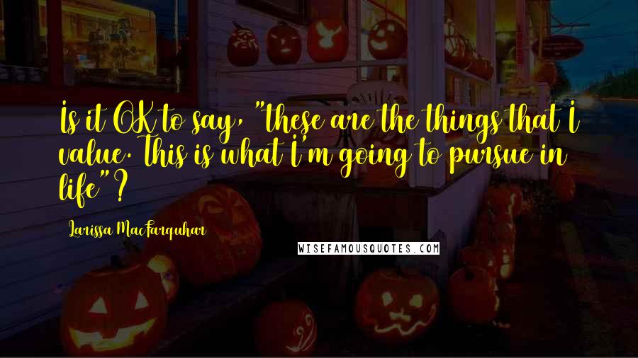 Larissa MacFarquhar Quotes: Is it OK to say, "these are the things that I value. This is what I'm going to pursue in life"?