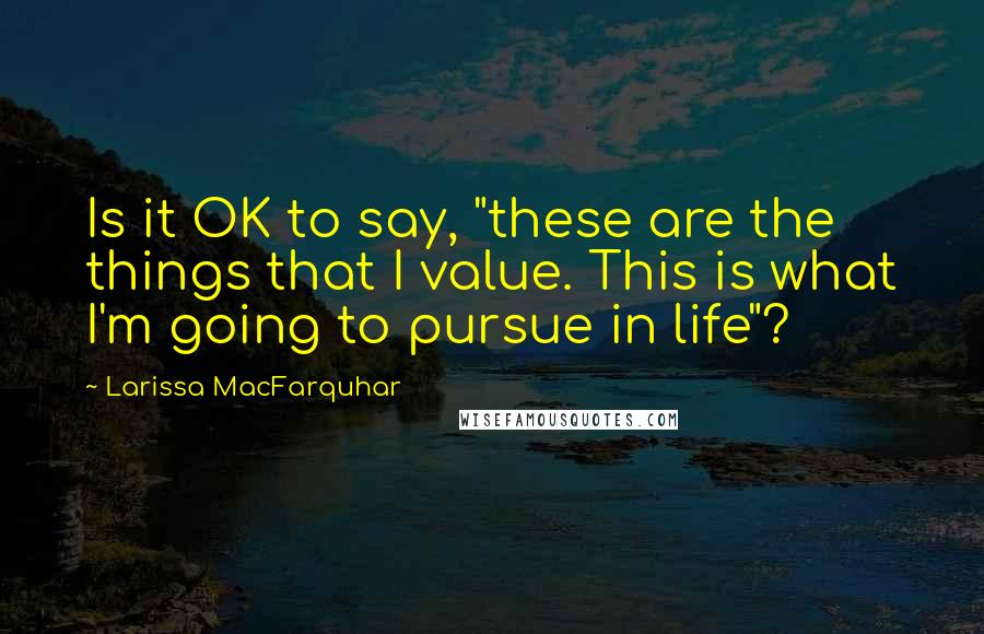 Larissa MacFarquhar Quotes: Is it OK to say, "these are the things that I value. This is what I'm going to pursue in life"?