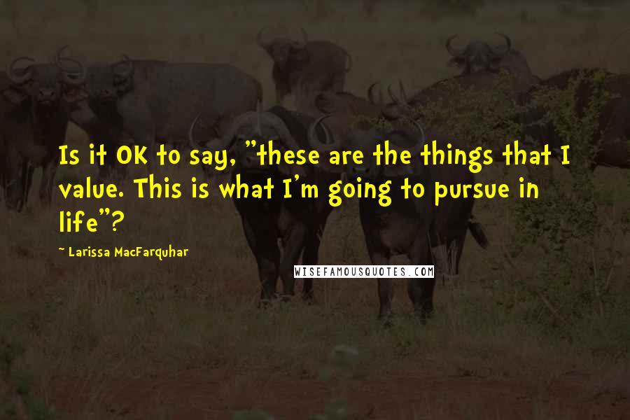 Larissa MacFarquhar Quotes: Is it OK to say, "these are the things that I value. This is what I'm going to pursue in life"?