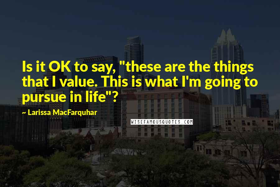 Larissa MacFarquhar Quotes: Is it OK to say, "these are the things that I value. This is what I'm going to pursue in life"?