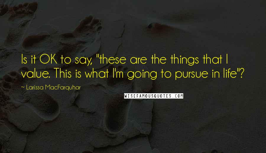 Larissa MacFarquhar Quotes: Is it OK to say, "these are the things that I value. This is what I'm going to pursue in life"?