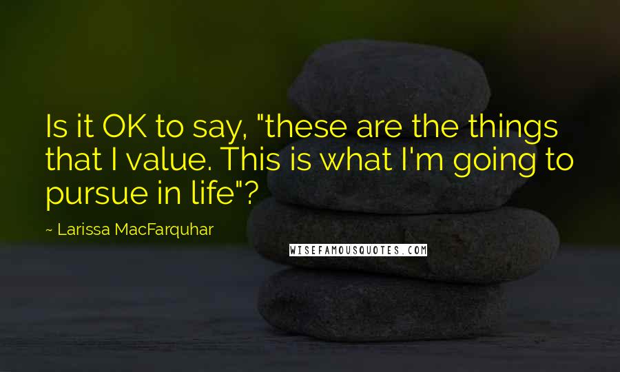 Larissa MacFarquhar Quotes: Is it OK to say, "these are the things that I value. This is what I'm going to pursue in life"?