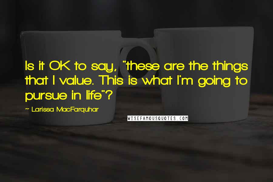 Larissa MacFarquhar Quotes: Is it OK to say, "these are the things that I value. This is what I'm going to pursue in life"?